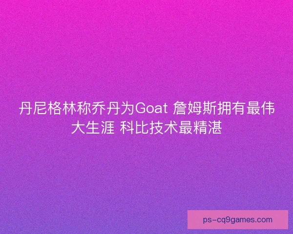 丹尼格林称乔丹为Goat 詹姆斯拥有最伟大生涯 科比技术最精湛